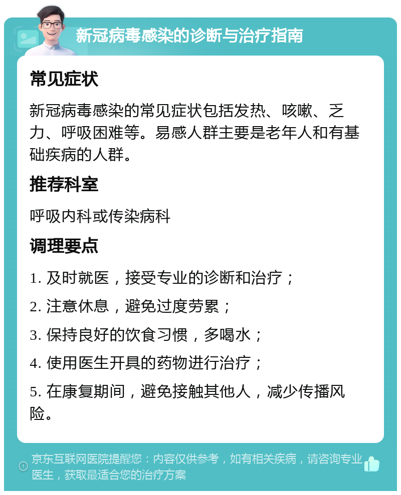 新冠病毒感染的诊断与治疗指南 常见症状 新冠病毒感染的常见症状包括发热、咳嗽、乏力、呼吸困难等。易感人群主要是老年人和有基础疾病的人群。 推荐科室 呼吸内科或传染病科 调理要点 1. 及时就医，接受专业的诊断和治疗； 2. 注意休息，避免过度劳累； 3. 保持良好的饮食习惯，多喝水； 4. 使用医生开具的药物进行治疗； 5. 在康复期间，避免接触其他人，减少传播风险。