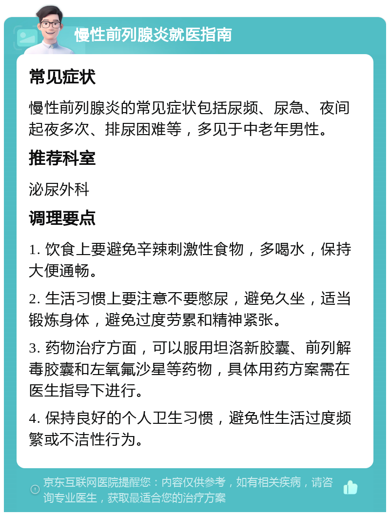 慢性前列腺炎就医指南 常见症状 慢性前列腺炎的常见症状包括尿频、尿急、夜间起夜多次、排尿困难等，多见于中老年男性。 推荐科室 泌尿外科 调理要点 1. 饮食上要避免辛辣刺激性食物，多喝水，保持大便通畅。 2. 生活习惯上要注意不要憋尿，避免久坐，适当锻炼身体，避免过度劳累和精神紧张。 3. 药物治疗方面，可以服用坦洛新胶囊、前列解毒胶囊和左氧氟沙星等药物，具体用药方案需在医生指导下进行。 4. 保持良好的个人卫生习惯，避免性生活过度频繁或不洁性行为。