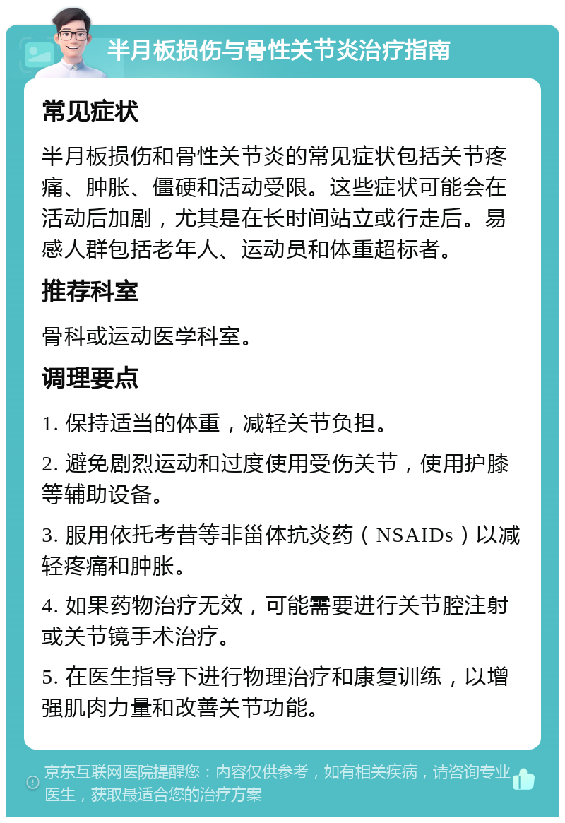 半月板损伤与骨性关节炎治疗指南 常见症状 半月板损伤和骨性关节炎的常见症状包括关节疼痛、肿胀、僵硬和活动受限。这些症状可能会在活动后加剧，尤其是在长时间站立或行走后。易感人群包括老年人、运动员和体重超标者。 推荐科室 骨科或运动医学科室。 调理要点 1. 保持适当的体重，减轻关节负担。 2. 避免剧烈运动和过度使用受伤关节，使用护膝等辅助设备。 3. 服用依托考昔等非甾体抗炎药（NSAIDs）以减轻疼痛和肿胀。 4. 如果药物治疗无效，可能需要进行关节腔注射或关节镜手术治疗。 5. 在医生指导下进行物理治疗和康复训练，以增强肌肉力量和改善关节功能。