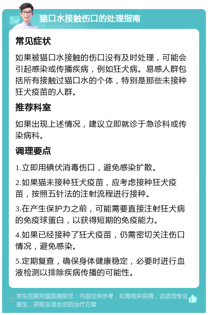 猫口水接触伤口的处理指南 常见症状 如果被猫口水接触的伤口没有及时处理，可能会引起感染或传播疾病，例如狂犬病。易感人群包括所有接触过猫口水的个体，特别是那些未接种狂犬疫苗的人群。 推荐科室 如果出现上述情况，建议立即就诊于急诊科或传染病科。 调理要点 1.立即用碘伏消毒伤口，避免感染扩散。 2.如果猫未接种狂犬疫苗，应考虑接种狂犬疫苗，按照五针法的注射流程进行接种。 3.在产生保护力之前，可能需要直接注射狂犬病的免疫球蛋白，以获得短期的免疫能力。 4.如果已经接种了狂犬疫苗，仍需密切关注伤口情况，避免感染。 5.定期复查，确保身体健康稳定，必要时进行血液检测以排除疾病传播的可能性。