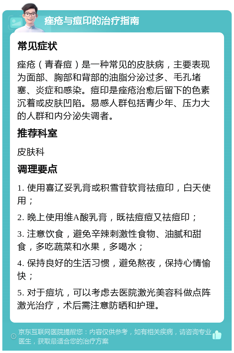 痤疮与痘印的治疗指南 常见症状 痤疮（青春痘）是一种常见的皮肤病，主要表现为面部、胸部和背部的油脂分泌过多、毛孔堵塞、炎症和感染。痘印是痤疮治愈后留下的色素沉着或皮肤凹陷。易感人群包括青少年、压力大的人群和内分泌失调者。 推荐科室 皮肤科 调理要点 1. 使用喜辽妥乳膏或积雪苷软膏祛痘印，白天使用； 2. 晚上使用维A酸乳膏，既祛痘痘又祛痘印； 3. 注意饮食，避免辛辣刺激性食物、油腻和甜食，多吃蔬菜和水果，多喝水； 4. 保持良好的生活习惯，避免熬夜，保持心情愉快； 5. 对于痘坑，可以考虑去医院激光美容科做点阵激光治疗，术后需注意防晒和护理。