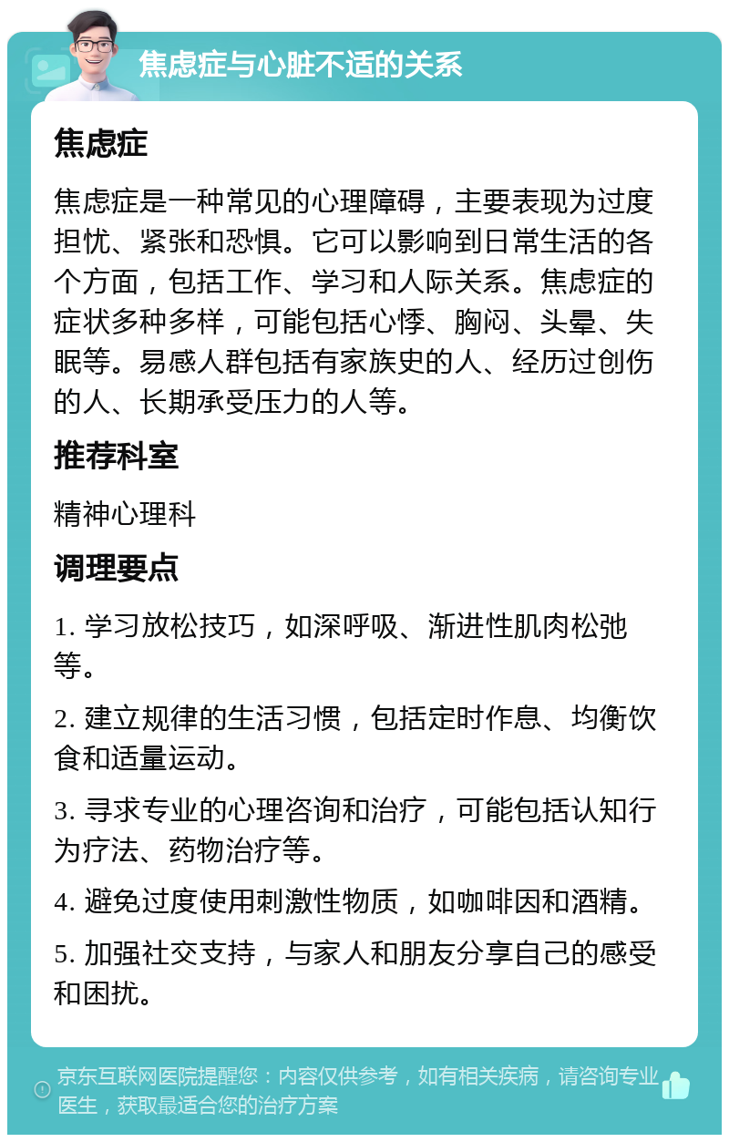 焦虑症与心脏不适的关系 焦虑症 焦虑症是一种常见的心理障碍，主要表现为过度担忧、紧张和恐惧。它可以影响到日常生活的各个方面，包括工作、学习和人际关系。焦虑症的症状多种多样，可能包括心悸、胸闷、头晕、失眠等。易感人群包括有家族史的人、经历过创伤的人、长期承受压力的人等。 推荐科室 精神心理科 调理要点 1. 学习放松技巧，如深呼吸、渐进性肌肉松弛等。 2. 建立规律的生活习惯，包括定时作息、均衡饮食和适量运动。 3. 寻求专业的心理咨询和治疗，可能包括认知行为疗法、药物治疗等。 4. 避免过度使用刺激性物质，如咖啡因和酒精。 5. 加强社交支持，与家人和朋友分享自己的感受和困扰。