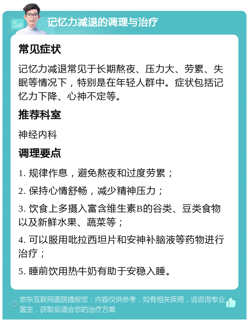 记忆力减退的调理与治疗 常见症状 记忆力减退常见于长期熬夜、压力大、劳累、失眠等情况下，特别是在年轻人群中。症状包括记忆力下降、心神不定等。 推荐科室 神经内科 调理要点 1. 规律作息，避免熬夜和过度劳累； 2. 保持心情舒畅，减少精神压力； 3. 饮食上多摄入富含维生素B的谷类、豆类食物以及新鲜水果、蔬菜等； 4. 可以服用吡拉西坦片和安神补脑液等药物进行治疗； 5. 睡前饮用热牛奶有助于安稳入睡。