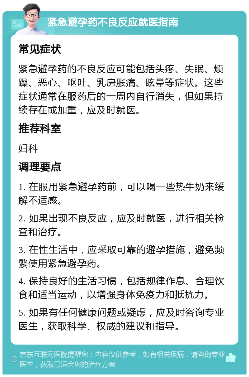 紧急避孕药不良反应就医指南 常见症状 紧急避孕药的不良反应可能包括头疼、失眠、烦躁、恶心、呕吐、乳房胀痛、眩晕等症状。这些症状通常在服药后的一周内自行消失，但如果持续存在或加重，应及时就医。 推荐科室 妇科 调理要点 1. 在服用紧急避孕药前，可以喝一些热牛奶来缓解不适感。 2. 如果出现不良反应，应及时就医，进行相关检查和治疗。 3. 在性生活中，应采取可靠的避孕措施，避免频繁使用紧急避孕药。 4. 保持良好的生活习惯，包括规律作息、合理饮食和适当运动，以增强身体免疫力和抵抗力。 5. 如果有任何健康问题或疑虑，应及时咨询专业医生，获取科学、权威的建议和指导。