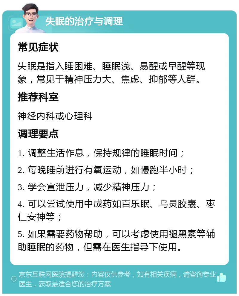 失眠的治疗与调理 常见症状 失眠是指入睡困难、睡眠浅、易醒或早醒等现象，常见于精神压力大、焦虑、抑郁等人群。 推荐科室 神经内科或心理科 调理要点 1. 调整生活作息，保持规律的睡眠时间； 2. 每晚睡前进行有氧运动，如慢跑半小时； 3. 学会宣泄压力，减少精神压力； 4. 可以尝试使用中成药如百乐眠、乌灵胶囊、枣仁安神等； 5. 如果需要药物帮助，可以考虑使用褪黑素等辅助睡眠的药物，但需在医生指导下使用。