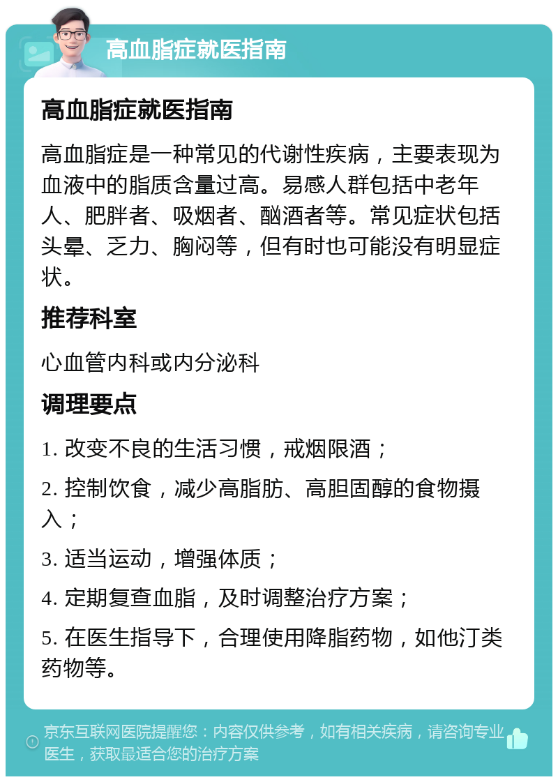 高血脂症就医指南 高血脂症就医指南 高血脂症是一种常见的代谢性疾病，主要表现为血液中的脂质含量过高。易感人群包括中老年人、肥胖者、吸烟者、酗酒者等。常见症状包括头晕、乏力、胸闷等，但有时也可能没有明显症状。 推荐科室 心血管内科或内分泌科 调理要点 1. 改变不良的生活习惯，戒烟限酒； 2. 控制饮食，减少高脂肪、高胆固醇的食物摄入； 3. 适当运动，增强体质； 4. 定期复查血脂，及时调整治疗方案； 5. 在医生指导下，合理使用降脂药物，如他汀类药物等。