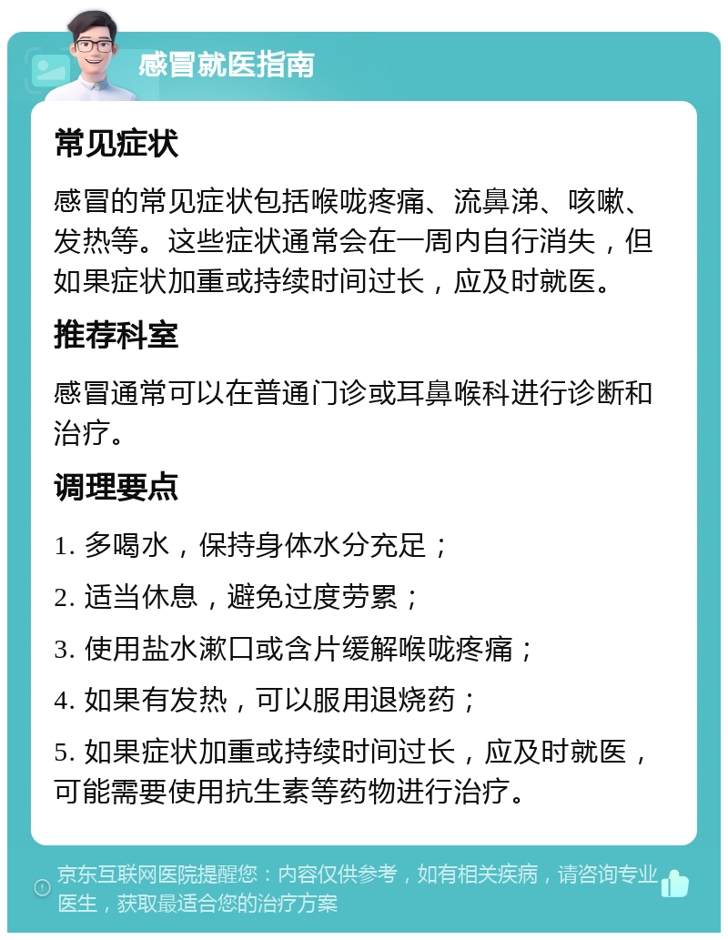 感冒就医指南 常见症状 感冒的常见症状包括喉咙疼痛、流鼻涕、咳嗽、发热等。这些症状通常会在一周内自行消失，但如果症状加重或持续时间过长，应及时就医。 推荐科室 感冒通常可以在普通门诊或耳鼻喉科进行诊断和治疗。 调理要点 1. 多喝水，保持身体水分充足； 2. 适当休息，避免过度劳累； 3. 使用盐水漱口或含片缓解喉咙疼痛； 4. 如果有发热，可以服用退烧药； 5. 如果症状加重或持续时间过长，应及时就医，可能需要使用抗生素等药物进行治疗。