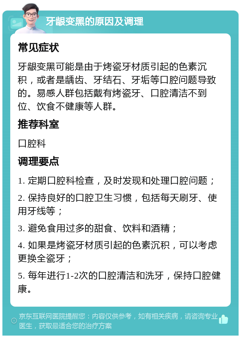 牙龈变黑的原因及调理 常见症状 牙龈变黑可能是由于烤瓷牙材质引起的色素沉积，或者是龋齿、牙结石、牙垢等口腔问题导致的。易感人群包括戴有烤瓷牙、口腔清洁不到位、饮食不健康等人群。 推荐科室 口腔科 调理要点 1. 定期口腔科检查，及时发现和处理口腔问题； 2. 保持良好的口腔卫生习惯，包括每天刷牙、使用牙线等； 3. 避免食用过多的甜食、饮料和酒精； 4. 如果是烤瓷牙材质引起的色素沉积，可以考虑更换全瓷牙； 5. 每年进行1-2次的口腔清洁和洗牙，保持口腔健康。