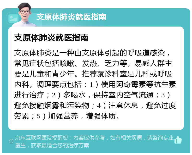 支原体肺炎就医指南 支原体肺炎就医指南 支原体肺炎是一种由支原体引起的呼吸道感染，常见症状包括咳嗽、发热、乏力等。易感人群主要是儿童和青少年。推荐就诊科室是儿科或呼吸内科。调理要点包括：1）使用阿奇霉素等抗生素进行治疗；2）多喝水，保持室内空气流通；3）避免接触烟雾和污染物；4）注意休息，避免过度劳累；5）加强营养，增强体质。