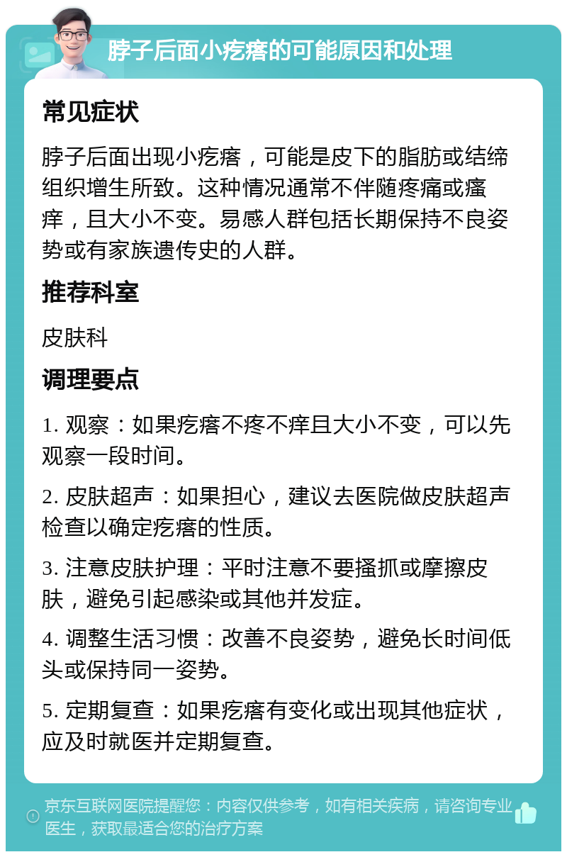 脖子后面小疙瘩的可能原因和处理 常见症状 脖子后面出现小疙瘩，可能是皮下的脂肪或结缔组织增生所致。这种情况通常不伴随疼痛或瘙痒，且大小不变。易感人群包括长期保持不良姿势或有家族遗传史的人群。 推荐科室 皮肤科 调理要点 1. 观察：如果疙瘩不疼不痒且大小不变，可以先观察一段时间。 2. 皮肤超声：如果担心，建议去医院做皮肤超声检查以确定疙瘩的性质。 3. 注意皮肤护理：平时注意不要搔抓或摩擦皮肤，避免引起感染或其他并发症。 4. 调整生活习惯：改善不良姿势，避免长时间低头或保持同一姿势。 5. 定期复查：如果疙瘩有变化或出现其他症状，应及时就医并定期复查。