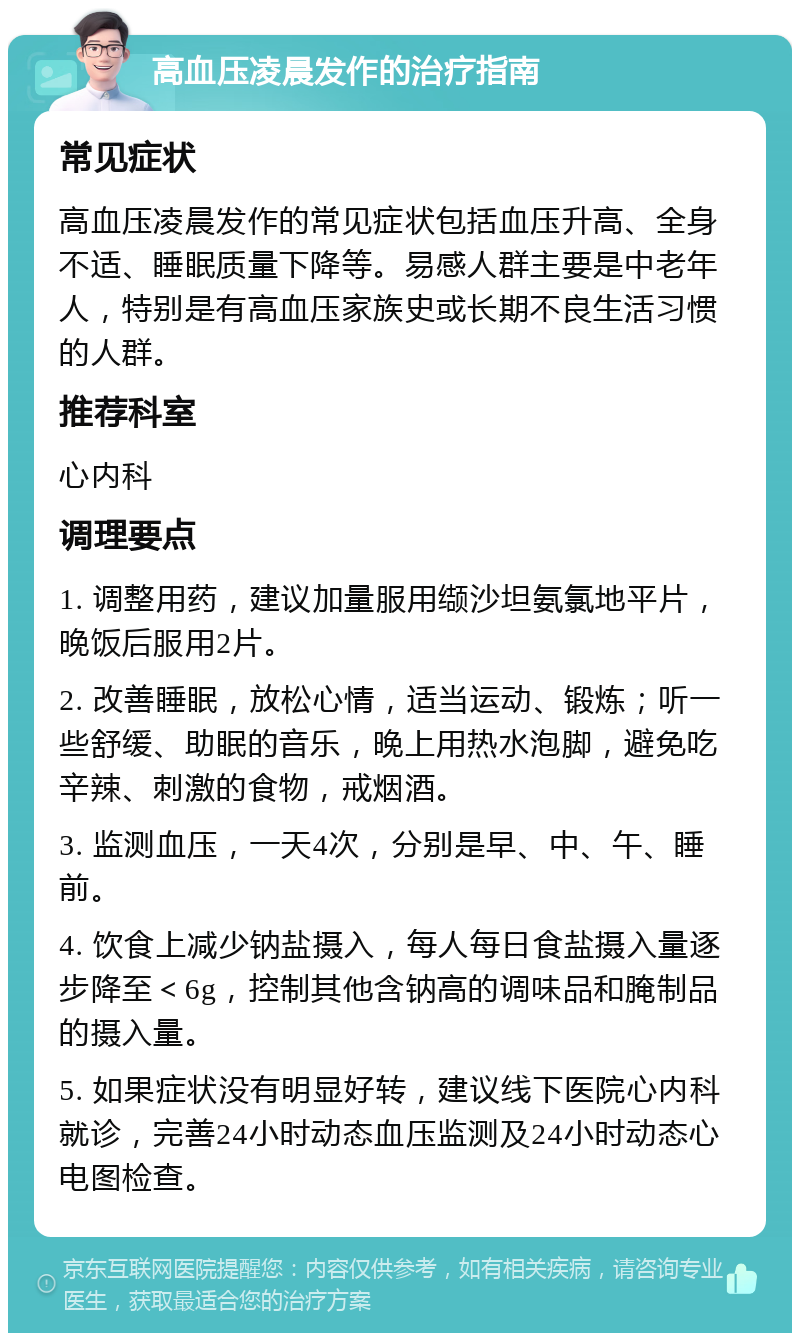 高血压凌晨发作的治疗指南 常见症状 高血压凌晨发作的常见症状包括血压升高、全身不适、睡眠质量下降等。易感人群主要是中老年人，特别是有高血压家族史或长期不良生活习惯的人群。 推荐科室 心内科 调理要点 1. 调整用药，建议加量服用缬沙坦氨氯地平片，晚饭后服用2片。 2. 改善睡眠，放松心情，适当运动、锻炼；听一些舒缓、助眠的音乐，晚上用热水泡脚，避免吃辛辣、刺激的食物，戒烟酒。 3. 监测血压，一天4次，分别是早、中、午、睡前。 4. 饮食上减少钠盐摄入，每人每日食盐摄入量逐步降至＜6g，控制其他含钠高的调味品和腌制品的摄入量。 5. 如果症状没有明显好转，建议线下医院心内科就诊，完善24小时动态血压监测及24小时动态心电图检查。