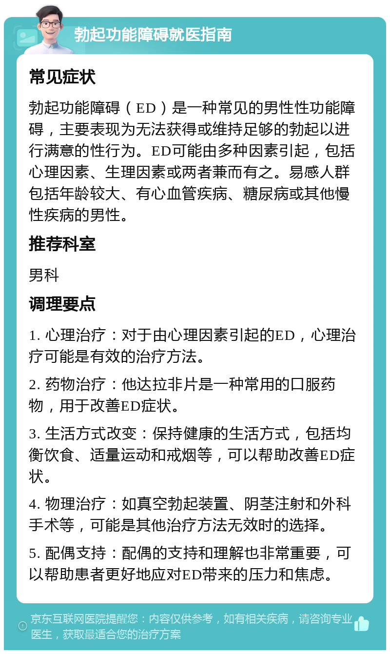 勃起功能障碍就医指南 常见症状 勃起功能障碍（ED）是一种常见的男性性功能障碍，主要表现为无法获得或维持足够的勃起以进行满意的性行为。ED可能由多种因素引起，包括心理因素、生理因素或两者兼而有之。易感人群包括年龄较大、有心血管疾病、糖尿病或其他慢性疾病的男性。 推荐科室 男科 调理要点 1. 心理治疗：对于由心理因素引起的ED，心理治疗可能是有效的治疗方法。 2. 药物治疗：他达拉非片是一种常用的口服药物，用于改善ED症状。 3. 生活方式改变：保持健康的生活方式，包括均衡饮食、适量运动和戒烟等，可以帮助改善ED症状。 4. 物理治疗：如真空勃起装置、阴茎注射和外科手术等，可能是其他治疗方法无效时的选择。 5. 配偶支持：配偶的支持和理解也非常重要，可以帮助患者更好地应对ED带来的压力和焦虑。