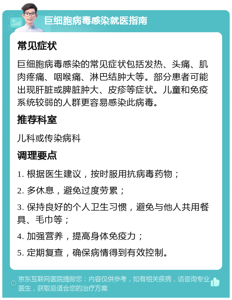 巨细胞病毒感染就医指南 常见症状 巨细胞病毒感染的常见症状包括发热、头痛、肌肉疼痛、咽喉痛、淋巴结肿大等。部分患者可能出现肝脏或脾脏肿大、皮疹等症状。儿童和免疫系统较弱的人群更容易感染此病毒。 推荐科室 儿科或传染病科 调理要点 1. 根据医生建议，按时服用抗病毒药物； 2. 多休息，避免过度劳累； 3. 保持良好的个人卫生习惯，避免与他人共用餐具、毛巾等； 4. 加强营养，提高身体免疫力； 5. 定期复查，确保病情得到有效控制。