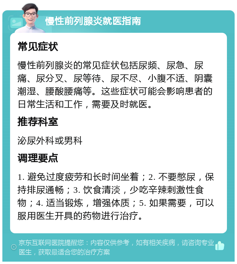 慢性前列腺炎就医指南 常见症状 慢性前列腺炎的常见症状包括尿频、尿急、尿痛、尿分叉、尿等待、尿不尽、小腹不适、阴囊潮湿、腰酸腰痛等。这些症状可能会影响患者的日常生活和工作，需要及时就医。 推荐科室 泌尿外科或男科 调理要点 1. 避免过度疲劳和长时间坐着；2. 不要憋尿，保持排尿通畅；3. 饮食清淡，少吃辛辣刺激性食物；4. 适当锻炼，增强体质；5. 如果需要，可以服用医生开具的药物进行治疗。