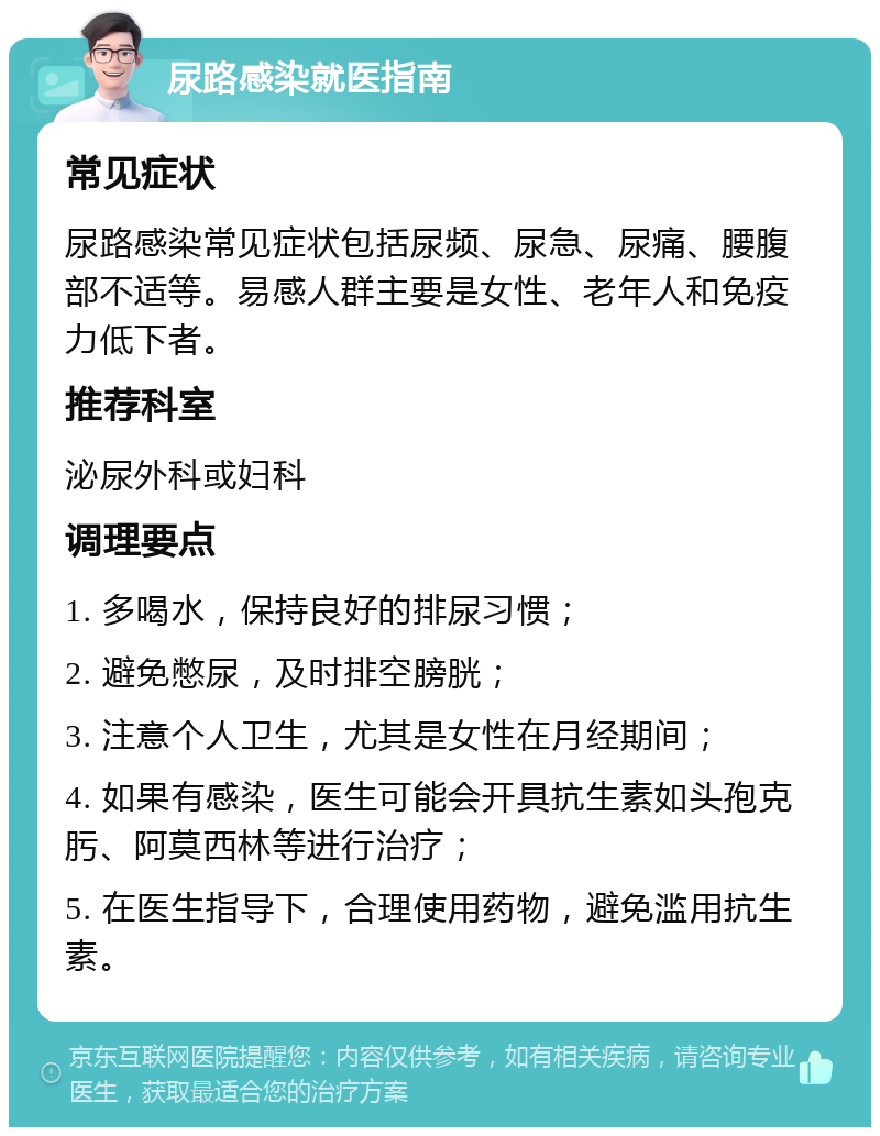 尿路感染就医指南 常见症状 尿路感染常见症状包括尿频、尿急、尿痛、腰腹部不适等。易感人群主要是女性、老年人和免疫力低下者。 推荐科室 泌尿外科或妇科 调理要点 1. 多喝水，保持良好的排尿习惯； 2. 避免憋尿，及时排空膀胱； 3. 注意个人卫生，尤其是女性在月经期间； 4. 如果有感染，医生可能会开具抗生素如头孢克肟、阿莫西林等进行治疗； 5. 在医生指导下，合理使用药物，避免滥用抗生素。