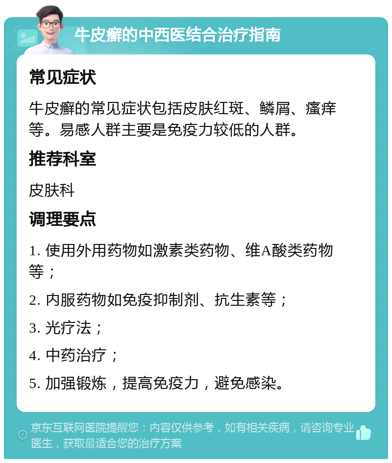 牛皮癣的中西医结合治疗指南 常见症状 牛皮癣的常见症状包括皮肤红斑、鳞屑、瘙痒等。易感人群主要是免疫力较低的人群。 推荐科室 皮肤科 调理要点 1. 使用外用药物如激素类药物、维A酸类药物等； 2. 内服药物如免疫抑制剂、抗生素等； 3. 光疗法； 4. 中药治疗； 5. 加强锻炼，提高免疫力，避免感染。