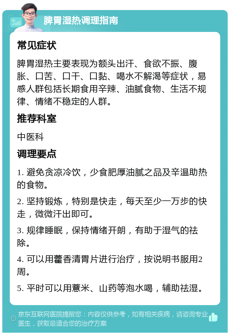 脾胃湿热调理指南 常见症状 脾胃湿热主要表现为额头出汗、食欲不振、腹胀、口苦、口干、口黏、喝水不解渴等症状，易感人群包括长期食用辛辣、油腻食物、生活不规律、情绪不稳定的人群。 推荐科室 中医科 调理要点 1. 避免贪凉冷饮，少食肥厚油腻之品及辛温助热的食物。 2. 坚持锻炼，特别是快走，每天至少一万步的快走，微微汗出即可。 3. 规律睡眠，保持情绪开朗，有助于湿气的祛除。 4. 可以用藿香清胃片进行治疗，按说明书服用2周。 5. 平时可以用薏米、山药等泡水喝，辅助祛湿。