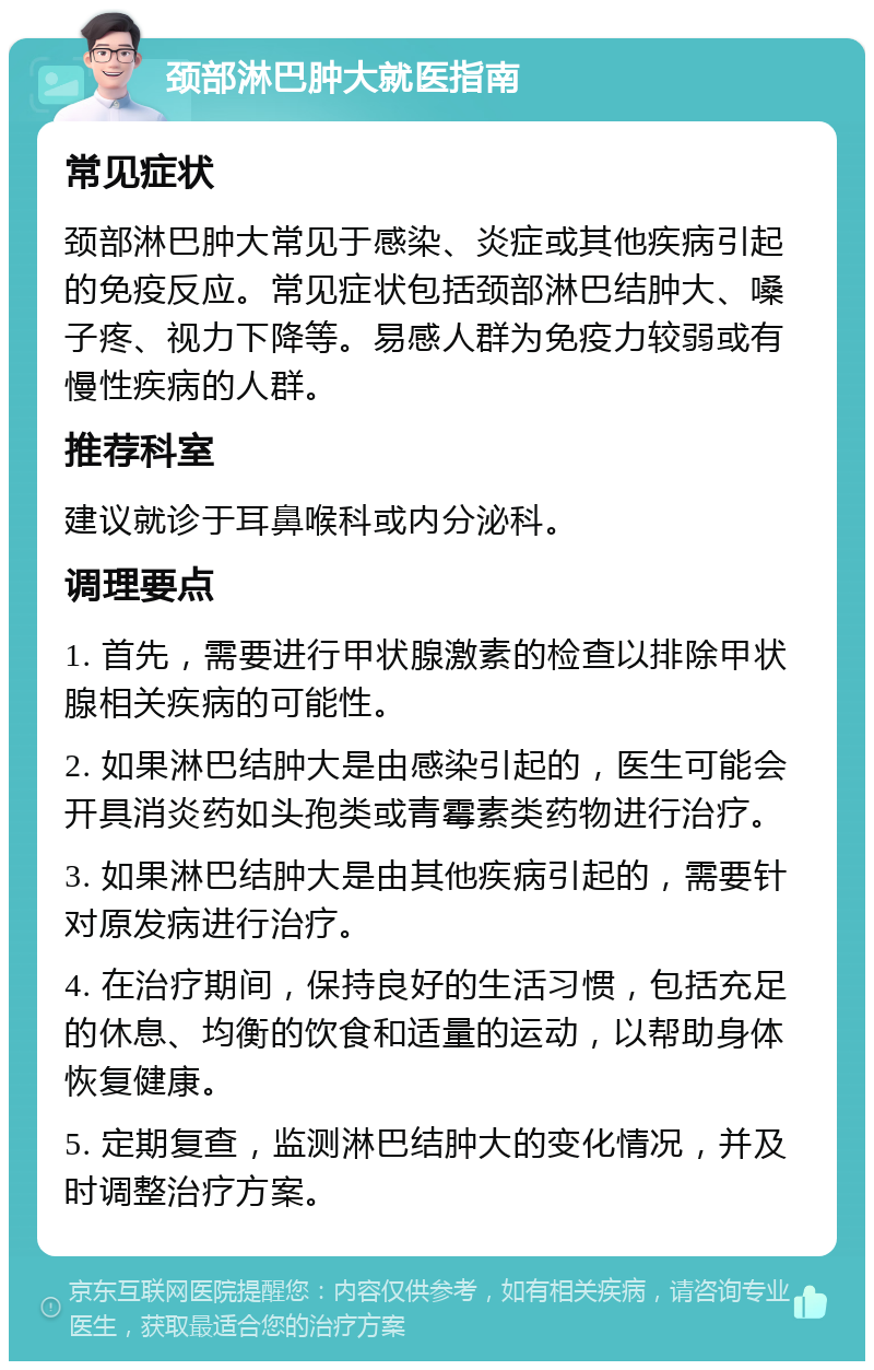 颈部淋巴肿大就医指南 常见症状 颈部淋巴肿大常见于感染、炎症或其他疾病引起的免疫反应。常见症状包括颈部淋巴结肿大、嗓子疼、视力下降等。易感人群为免疫力较弱或有慢性疾病的人群。 推荐科室 建议就诊于耳鼻喉科或内分泌科。 调理要点 1. 首先，需要进行甲状腺激素的检查以排除甲状腺相关疾病的可能性。 2. 如果淋巴结肿大是由感染引起的，医生可能会开具消炎药如头孢类或青霉素类药物进行治疗。 3. 如果淋巴结肿大是由其他疾病引起的，需要针对原发病进行治疗。 4. 在治疗期间，保持良好的生活习惯，包括充足的休息、均衡的饮食和适量的运动，以帮助身体恢复健康。 5. 定期复查，监测淋巴结肿大的变化情况，并及时调整治疗方案。