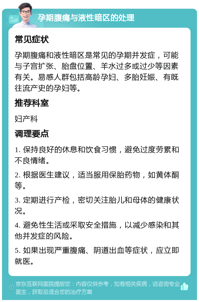 孕期腹痛与液性暗区的处理 常见症状 孕期腹痛和液性暗区是常见的孕期并发症，可能与子宫扩张、胎盘位置、羊水过多或过少等因素有关。易感人群包括高龄孕妇、多胎妊娠、有既往流产史的孕妇等。 推荐科室 妇产科 调理要点 1. 保持良好的休息和饮食习惯，避免过度劳累和不良情绪。 2. 根据医生建议，适当服用保胎药物，如黄体酮等。 3. 定期进行产检，密切关注胎儿和母体的健康状况。 4. 避免性生活或采取安全措施，以减少感染和其他并发症的风险。 5. 如果出现严重腹痛、阴道出血等症状，应立即就医。