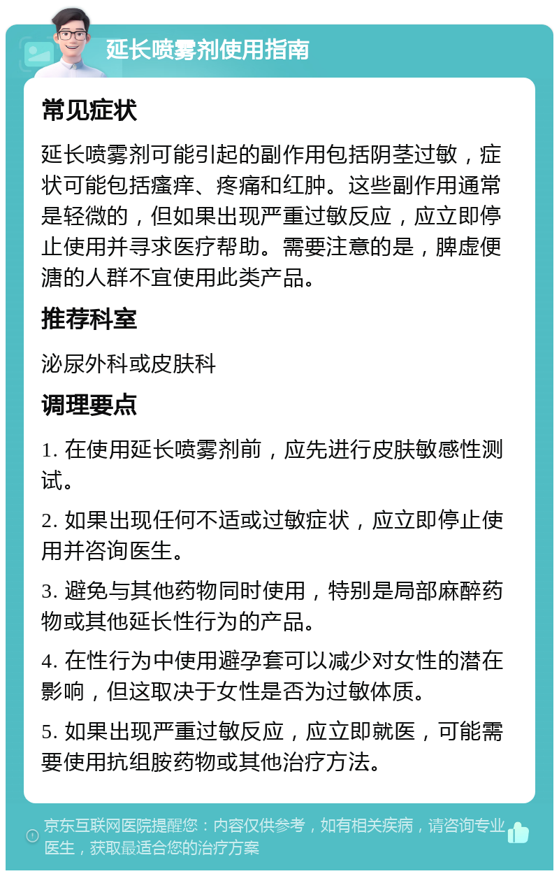 延长喷雾剂使用指南 常见症状 延长喷雾剂可能引起的副作用包括阴茎过敏，症状可能包括瘙痒、疼痛和红肿。这些副作用通常是轻微的，但如果出现严重过敏反应，应立即停止使用并寻求医疗帮助。需要注意的是，脾虚便溏的人群不宜使用此类产品。 推荐科室 泌尿外科或皮肤科 调理要点 1. 在使用延长喷雾剂前，应先进行皮肤敏感性测试。 2. 如果出现任何不适或过敏症状，应立即停止使用并咨询医生。 3. 避免与其他药物同时使用，特别是局部麻醉药物或其他延长性行为的产品。 4. 在性行为中使用避孕套可以减少对女性的潜在影响，但这取决于女性是否为过敏体质。 5. 如果出现严重过敏反应，应立即就医，可能需要使用抗组胺药物或其他治疗方法。