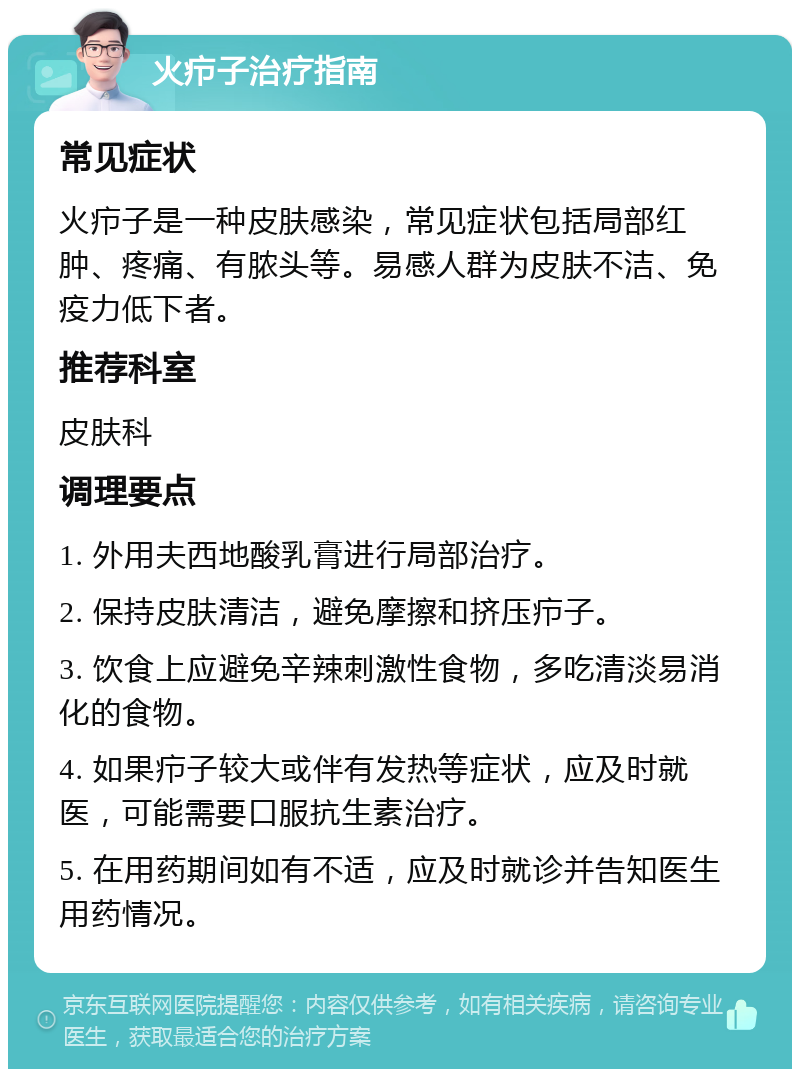 火疖子治疗指南 常见症状 火疖子是一种皮肤感染，常见症状包括局部红肿、疼痛、有脓头等。易感人群为皮肤不洁、免疫力低下者。 推荐科室 皮肤科 调理要点 1. 外用夫西地酸乳膏进行局部治疗。 2. 保持皮肤清洁，避免摩擦和挤压疖子。 3. 饮食上应避免辛辣刺激性食物，多吃清淡易消化的食物。 4. 如果疖子较大或伴有发热等症状，应及时就医，可能需要口服抗生素治疗。 5. 在用药期间如有不适，应及时就诊并告知医生用药情况。