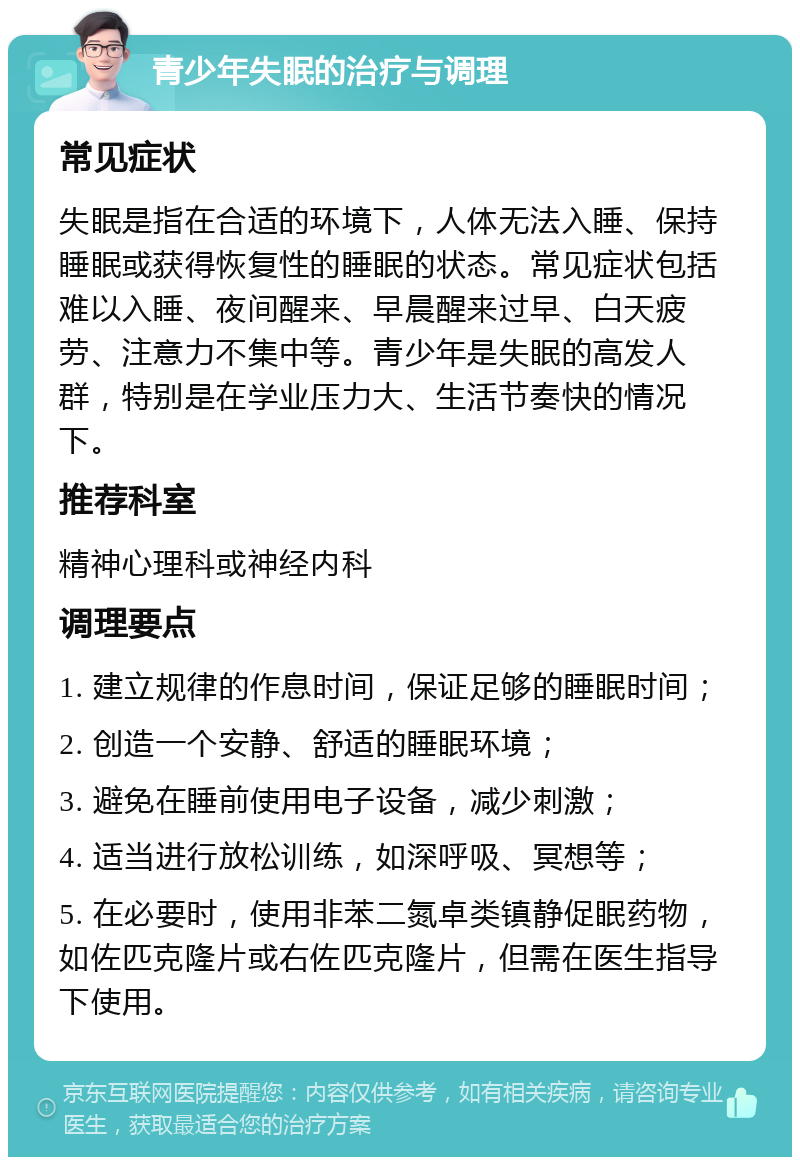 青少年失眠的治疗与调理 常见症状 失眠是指在合适的环境下，人体无法入睡、保持睡眠或获得恢复性的睡眠的状态。常见症状包括难以入睡、夜间醒来、早晨醒来过早、白天疲劳、注意力不集中等。青少年是失眠的高发人群，特别是在学业压力大、生活节奏快的情况下。 推荐科室 精神心理科或神经内科 调理要点 1. 建立规律的作息时间，保证足够的睡眠时间； 2. 创造一个安静、舒适的睡眠环境； 3. 避免在睡前使用电子设备，减少刺激； 4. 适当进行放松训练，如深呼吸、冥想等； 5. 在必要时，使用非苯二氮卓类镇静促眠药物，如佐匹克隆片或右佐匹克隆片，但需在医生指导下使用。