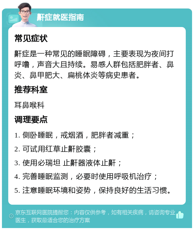 鼾症就医指南 常见症状 鼾症是一种常见的睡眠障碍，主要表现为夜间打呼噜，声音大且持续。易感人群包括肥胖者、鼻炎、鼻甲肥大、扁桃体炎等病史患者。 推荐科室 耳鼻喉科 调理要点 1. 侧卧睡眠，戒烟酒，肥胖者减重； 2. 可试用红草止鼾胶囊； 3. 使用必瑞坦 止鼾器液体止鼾； 4. 完善睡眠监测，必要时使用呼吸机治疗； 5. 注意睡眠环境和姿势，保持良好的生活习惯。