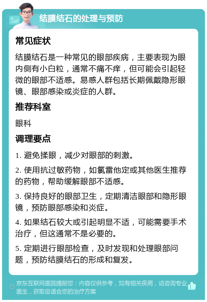 结膜结石的处理与预防 常见症状 结膜结石是一种常见的眼部疾病，主要表现为眼内侧有小白粒，通常不痛不痒，但可能会引起轻微的眼部不适感。易感人群包括长期佩戴隐形眼镜、眼部感染或炎症的人群。 推荐科室 眼科 调理要点 1. 避免揉眼，减少对眼部的刺激。 2. 使用抗过敏药物，如氯雷他定或其他医生推荐的药物，帮助缓解眼部不适感。 3. 保持良好的眼部卫生，定期清洁眼部和隐形眼镜，预防眼部感染和炎症。 4. 如果结石较大或引起明显不适，可能需要手术治疗，但这通常不是必要的。 5. 定期进行眼部检查，及时发现和处理眼部问题，预防结膜结石的形成和复发。