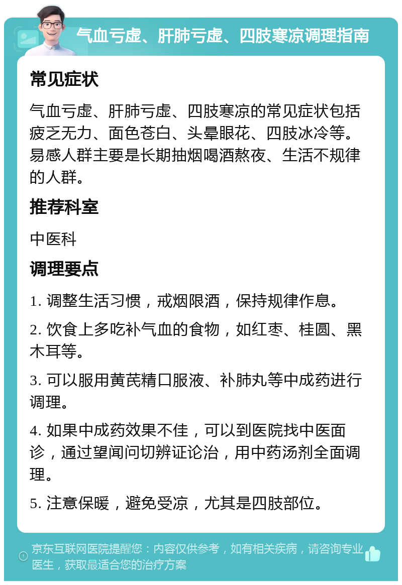 气血亏虚、肝肺亏虚、四肢寒凉调理指南 常见症状 气血亏虚、肝肺亏虚、四肢寒凉的常见症状包括疲乏无力、面色苍白、头晕眼花、四肢冰冷等。易感人群主要是长期抽烟喝酒熬夜、生活不规律的人群。 推荐科室 中医科 调理要点 1. 调整生活习惯，戒烟限酒，保持规律作息。 2. 饮食上多吃补气血的食物，如红枣、桂圆、黑木耳等。 3. 可以服用黄芪精口服液、补肺丸等中成药进行调理。 4. 如果中成药效果不佳，可以到医院找中医面诊，通过望闻问切辨证论治，用中药汤剂全面调理。 5. 注意保暖，避免受凉，尤其是四肢部位。