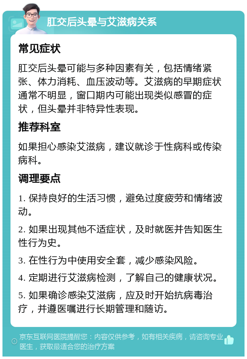 肛交后头晕与艾滋病关系 常见症状 肛交后头晕可能与多种因素有关，包括情绪紧张、体力消耗、血压波动等。艾滋病的早期症状通常不明显，窗口期内可能出现类似感冒的症状，但头晕并非特异性表现。 推荐科室 如果担心感染艾滋病，建议就诊于性病科或传染病科。 调理要点 1. 保持良好的生活习惯，避免过度疲劳和情绪波动。 2. 如果出现其他不适症状，及时就医并告知医生性行为史。 3. 在性行为中使用安全套，减少感染风险。 4. 定期进行艾滋病检测，了解自己的健康状况。 5. 如果确诊感染艾滋病，应及时开始抗病毒治疗，并遵医嘱进行长期管理和随访。