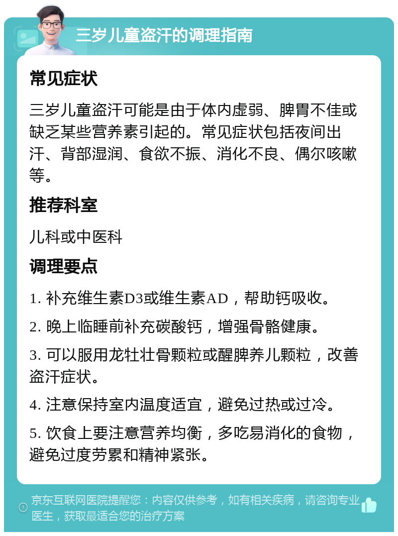 三岁儿童盗汗的调理指南 常见症状 三岁儿童盗汗可能是由于体内虚弱、脾胃不佳或缺乏某些营养素引起的。常见症状包括夜间出汗、背部湿润、食欲不振、消化不良、偶尔咳嗽等。 推荐科室 儿科或中医科 调理要点 1. 补充维生素D3或维生素AD，帮助钙吸收。 2. 晚上临睡前补充碳酸钙，增强骨骼健康。 3. 可以服用龙牡壮骨颗粒或醒脾养儿颗粒，改善盗汗症状。 4. 注意保持室内温度适宜，避免过热或过冷。 5. 饮食上要注意营养均衡，多吃易消化的食物，避免过度劳累和精神紧张。