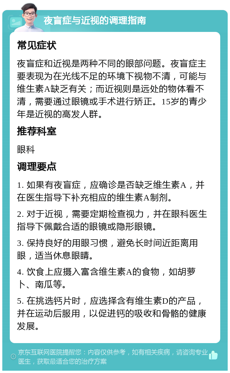 夜盲症与近视的调理指南 常见症状 夜盲症和近视是两种不同的眼部问题。夜盲症主要表现为在光线不足的环境下视物不清，可能与维生素A缺乏有关；而近视则是远处的物体看不清，需要通过眼镜或手术进行矫正。15岁的青少年是近视的高发人群。 推荐科室 眼科 调理要点 1. 如果有夜盲症，应确诊是否缺乏维生素A，并在医生指导下补充相应的维生素A制剂。 2. 对于近视，需要定期检查视力，并在眼科医生指导下佩戴合适的眼镜或隐形眼镜。 3. 保持良好的用眼习惯，避免长时间近距离用眼，适当休息眼睛。 4. 饮食上应摄入富含维生素A的食物，如胡萝卜、南瓜等。 5. 在挑选钙片时，应选择含有维生素D的产品，并在运动后服用，以促进钙的吸收和骨骼的健康发展。