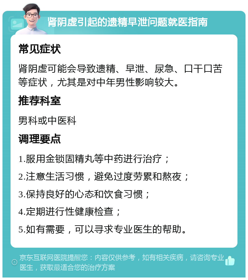 肾阴虚引起的遗精早泄问题就医指南 常见症状 肾阴虚可能会导致遗精、早泄、尿急、口干口苦等症状，尤其是对中年男性影响较大。 推荐科室 男科或中医科 调理要点 1.服用金锁固精丸等中药进行治疗； 2.注意生活习惯，避免过度劳累和熬夜； 3.保持良好的心态和饮食习惯； 4.定期进行性健康检查； 5.如有需要，可以寻求专业医生的帮助。