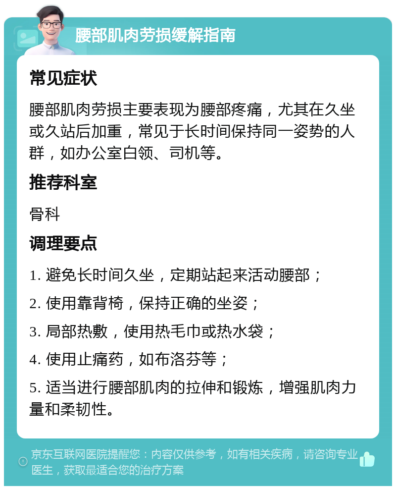 腰部肌肉劳损缓解指南 常见症状 腰部肌肉劳损主要表现为腰部疼痛，尤其在久坐或久站后加重，常见于长时间保持同一姿势的人群，如办公室白领、司机等。 推荐科室 骨科 调理要点 1. 避免长时间久坐，定期站起来活动腰部； 2. 使用靠背椅，保持正确的坐姿； 3. 局部热敷，使用热毛巾或热水袋； 4. 使用止痛药，如布洛芬等； 5. 适当进行腰部肌肉的拉伸和锻炼，增强肌肉力量和柔韧性。