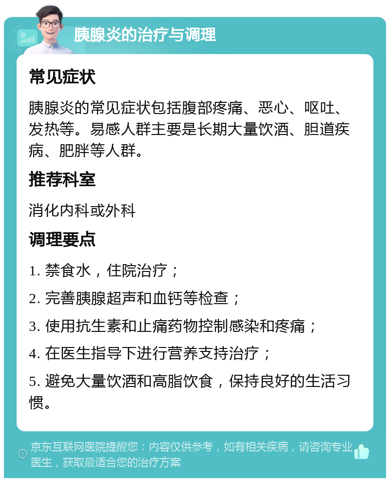 胰腺炎的治疗与调理 常见症状 胰腺炎的常见症状包括腹部疼痛、恶心、呕吐、发热等。易感人群主要是长期大量饮酒、胆道疾病、肥胖等人群。 推荐科室 消化内科或外科 调理要点 1. 禁食水，住院治疗； 2. 完善胰腺超声和血钙等检查； 3. 使用抗生素和止痛药物控制感染和疼痛； 4. 在医生指导下进行营养支持治疗； 5. 避免大量饮酒和高脂饮食，保持良好的生活习惯。