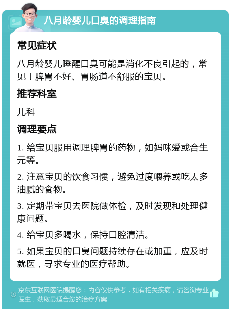 八月龄婴儿口臭的调理指南 常见症状 八月龄婴儿睡醒口臭可能是消化不良引起的，常见于脾胃不好、胃肠道不舒服的宝贝。 推荐科室 儿科 调理要点 1. 给宝贝服用调理脾胃的药物，如妈咪爱或合生元等。 2. 注意宝贝的饮食习惯，避免过度喂养或吃太多油腻的食物。 3. 定期带宝贝去医院做体检，及时发现和处理健康问题。 4. 给宝贝多喝水，保持口腔清洁。 5. 如果宝贝的口臭问题持续存在或加重，应及时就医，寻求专业的医疗帮助。