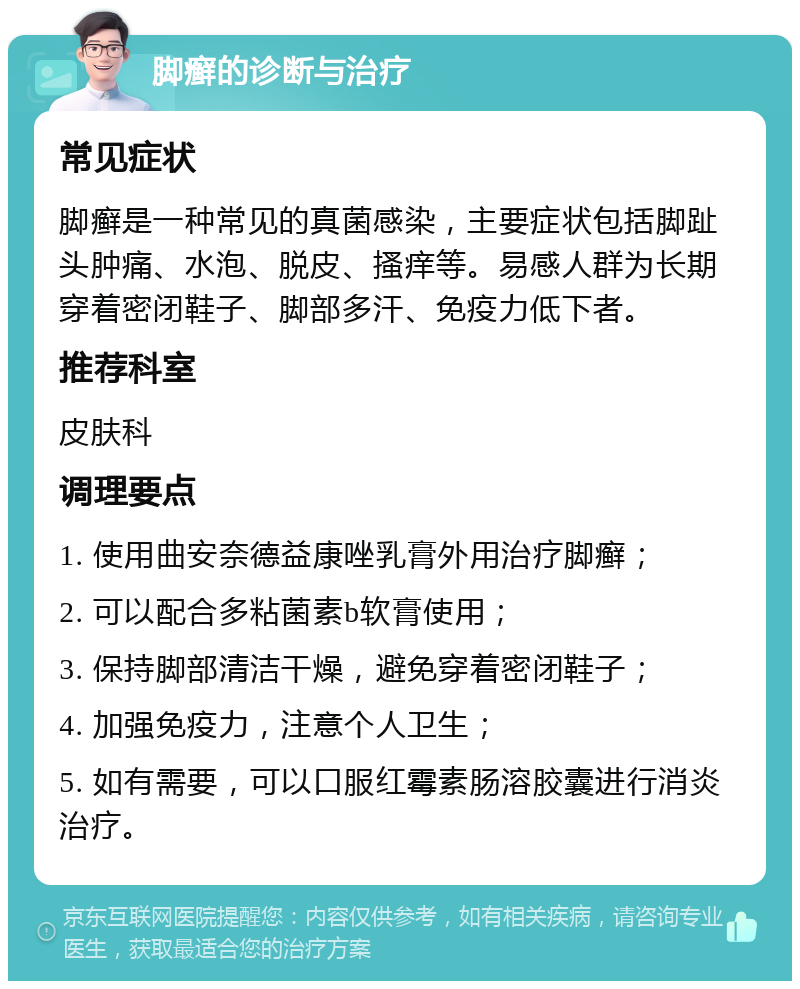 脚癣的诊断与治疗 常见症状 脚癣是一种常见的真菌感染，主要症状包括脚趾头肿痛、水泡、脱皮、搔痒等。易感人群为长期穿着密闭鞋子、脚部多汗、免疫力低下者。 推荐科室 皮肤科 调理要点 1. 使用曲安奈德益康唑乳膏外用治疗脚癣； 2. 可以配合多粘菌素b软膏使用； 3. 保持脚部清洁干燥，避免穿着密闭鞋子； 4. 加强免疫力，注意个人卫生； 5. 如有需要，可以口服红霉素肠溶胶囊进行消炎治疗。