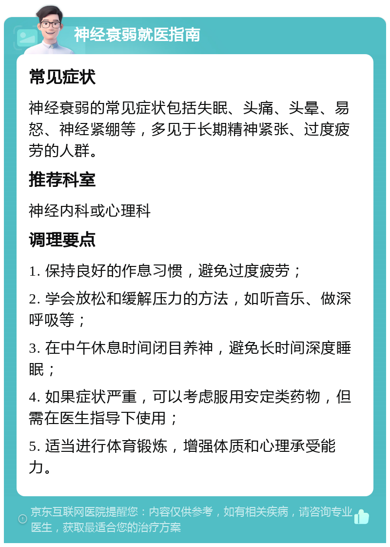 神经衰弱就医指南 常见症状 神经衰弱的常见症状包括失眠、头痛、头晕、易怒、神经紧绷等，多见于长期精神紧张、过度疲劳的人群。 推荐科室 神经内科或心理科 调理要点 1. 保持良好的作息习惯，避免过度疲劳； 2. 学会放松和缓解压力的方法，如听音乐、做深呼吸等； 3. 在中午休息时间闭目养神，避免长时间深度睡眠； 4. 如果症状严重，可以考虑服用安定类药物，但需在医生指导下使用； 5. 适当进行体育锻炼，增强体质和心理承受能力。