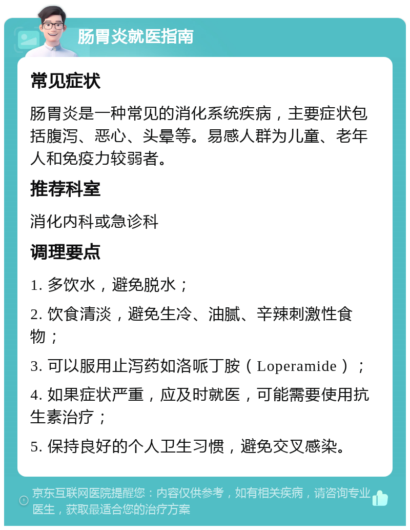 肠胃炎就医指南 常见症状 肠胃炎是一种常见的消化系统疾病，主要症状包括腹泻、恶心、头晕等。易感人群为儿童、老年人和免疫力较弱者。 推荐科室 消化内科或急诊科 调理要点 1. 多饮水，避免脱水； 2. 饮食清淡，避免生冷、油腻、辛辣刺激性食物； 3. 可以服用止泻药如洛哌丁胺（Loperamide）； 4. 如果症状严重，应及时就医，可能需要使用抗生素治疗； 5. 保持良好的个人卫生习惯，避免交叉感染。