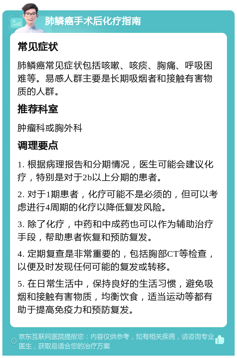 肺鳞癌手术后化疗指南 常见症状 肺鳞癌常见症状包括咳嗽、咳痰、胸痛、呼吸困难等。易感人群主要是长期吸烟者和接触有害物质的人群。 推荐科室 肿瘤科或胸外科 调理要点 1. 根据病理报告和分期情况，医生可能会建议化疗，特别是对于2b以上分期的患者。 2. 对于1期患者，化疗可能不是必须的，但可以考虑进行4周期的化疗以降低复发风险。 3. 除了化疗，中药和中成药也可以作为辅助治疗手段，帮助患者恢复和预防复发。 4. 定期复查是非常重要的，包括胸部CT等检查，以便及时发现任何可能的复发或转移。 5. 在日常生活中，保持良好的生活习惯，避免吸烟和接触有害物质，均衡饮食，适当运动等都有助于提高免疫力和预防复发。