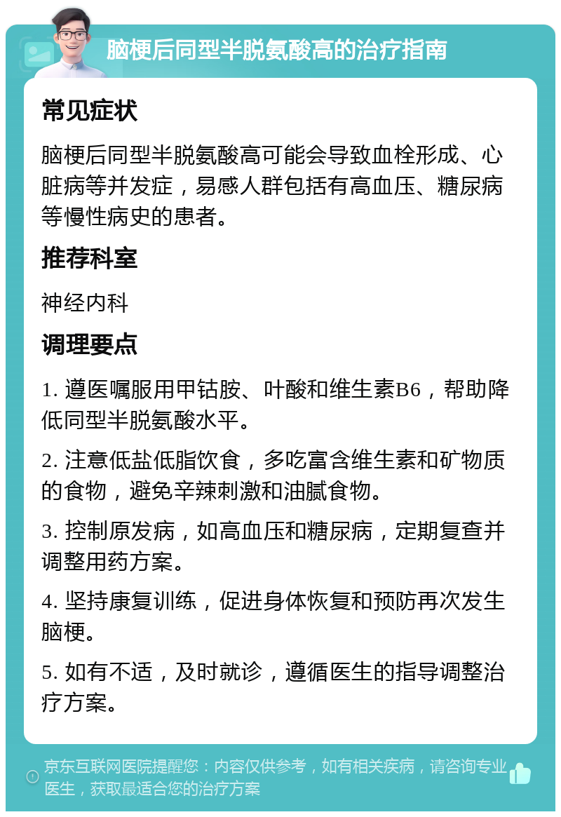 脑梗后同型半脱氨酸高的治疗指南 常见症状 脑梗后同型半脱氨酸高可能会导致血栓形成、心脏病等并发症，易感人群包括有高血压、糖尿病等慢性病史的患者。 推荐科室 神经内科 调理要点 1. 遵医嘱服用甲钴胺、叶酸和维生素B6，帮助降低同型半脱氨酸水平。 2. 注意低盐低脂饮食，多吃富含维生素和矿物质的食物，避免辛辣刺激和油腻食物。 3. 控制原发病，如高血压和糖尿病，定期复查并调整用药方案。 4. 坚持康复训练，促进身体恢复和预防再次发生脑梗。 5. 如有不适，及时就诊，遵循医生的指导调整治疗方案。