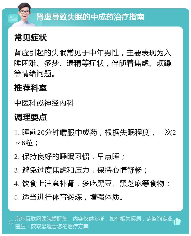 肾虚导致失眠的中成药治疗指南 常见症状 肾虚引起的失眠常见于中年男性，主要表现为入睡困难、多梦、遗精等症状，伴随着焦虑、烦躁等情绪问题。 推荐科室 中医科或神经内科 调理要点 1. 睡前20分钟嚼服中成药，根据失眠程度，一次2～6粒； 2. 保持良好的睡眠习惯，早点睡； 3. 避免过度焦虑和压力，保持心情舒畅； 4. 饮食上注意补肾，多吃黑豆、黑芝麻等食物； 5. 适当进行体育锻炼，增强体质。