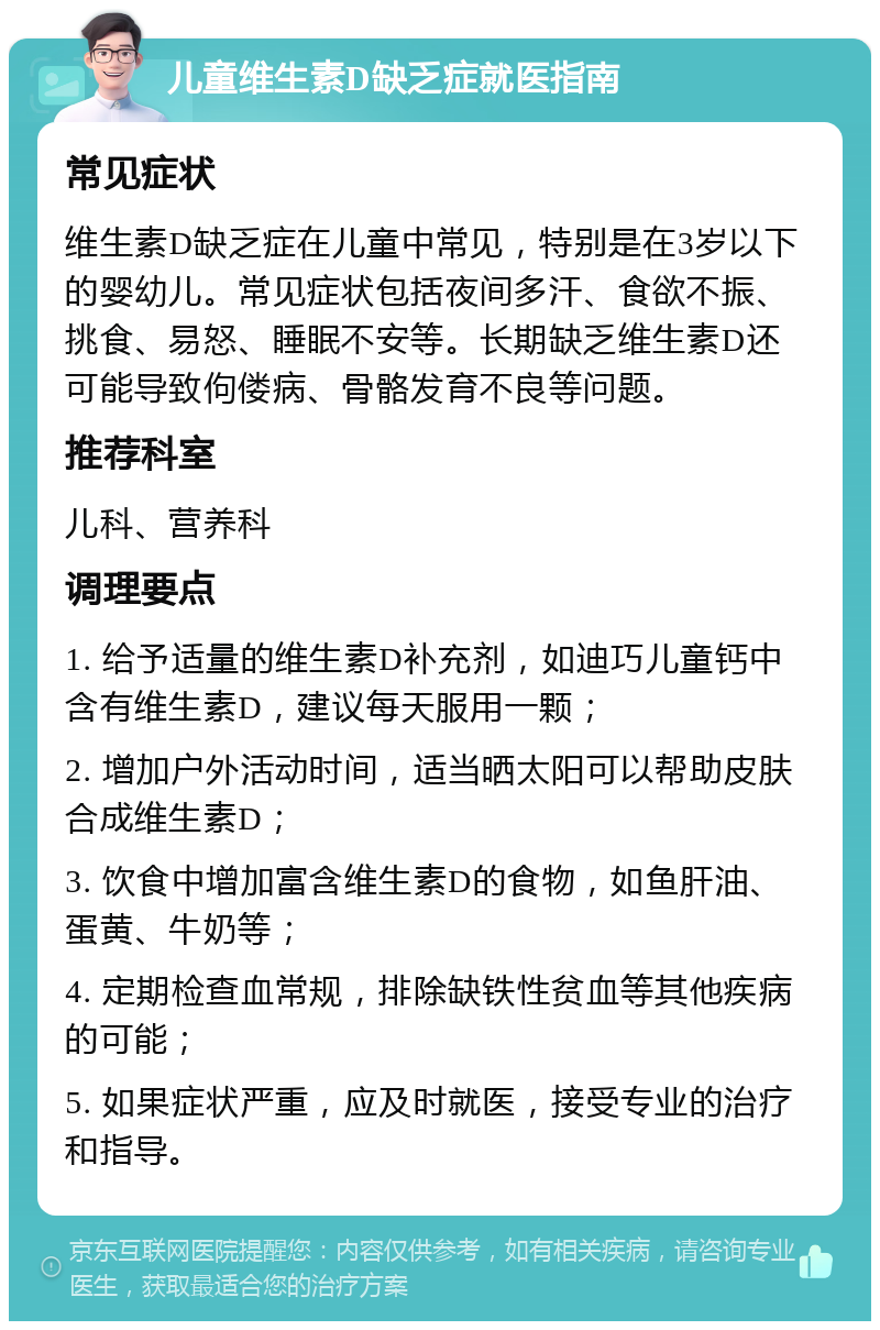 儿童维生素D缺乏症就医指南 常见症状 维生素D缺乏症在儿童中常见，特别是在3岁以下的婴幼儿。常见症状包括夜间多汗、食欲不振、挑食、易怒、睡眠不安等。长期缺乏维生素D还可能导致佝偻病、骨骼发育不良等问题。 推荐科室 儿科、营养科 调理要点 1. 给予适量的维生素D补充剂，如迪巧儿童钙中含有维生素D，建议每天服用一颗； 2. 增加户外活动时间，适当晒太阳可以帮助皮肤合成维生素D； 3. 饮食中增加富含维生素D的食物，如鱼肝油、蛋黄、牛奶等； 4. 定期检查血常规，排除缺铁性贫血等其他疾病的可能； 5. 如果症状严重，应及时就医，接受专业的治疗和指导。