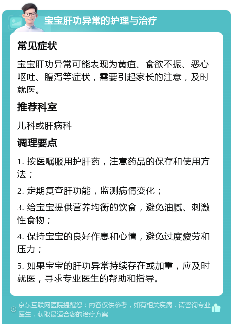 宝宝肝功异常的护理与治疗 常见症状 宝宝肝功异常可能表现为黄疸、食欲不振、恶心呕吐、腹泻等症状，需要引起家长的注意，及时就医。 推荐科室 儿科或肝病科 调理要点 1. 按医嘱服用护肝药，注意药品的保存和使用方法； 2. 定期复查肝功能，监测病情变化； 3. 给宝宝提供营养均衡的饮食，避免油腻、刺激性食物； 4. 保持宝宝的良好作息和心情，避免过度疲劳和压力； 5. 如果宝宝的肝功异常持续存在或加重，应及时就医，寻求专业医生的帮助和指导。