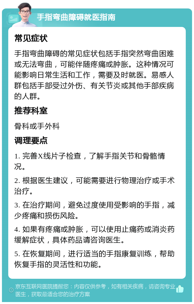 手指弯曲障碍就医指南 常见症状 手指弯曲障碍的常见症状包括手指突然弯曲困难或无法弯曲，可能伴随疼痛或肿胀。这种情况可能影响日常生活和工作，需要及时就医。易感人群包括手部受过外伤、有关节炎或其他手部疾病的人群。 推荐科室 骨科或手外科 调理要点 1. 完善X线片子检查，了解手指关节和骨骼情况。 2. 根据医生建议，可能需要进行物理治疗或手术治疗。 3. 在治疗期间，避免过度使用受影响的手指，减少疼痛和损伤风险。 4. 如果有疼痛或肿胀，可以使用止痛药或消炎药缓解症状，具体药品请咨询医生。 5. 在恢复期间，进行适当的手指康复训练，帮助恢复手指的灵活性和功能。