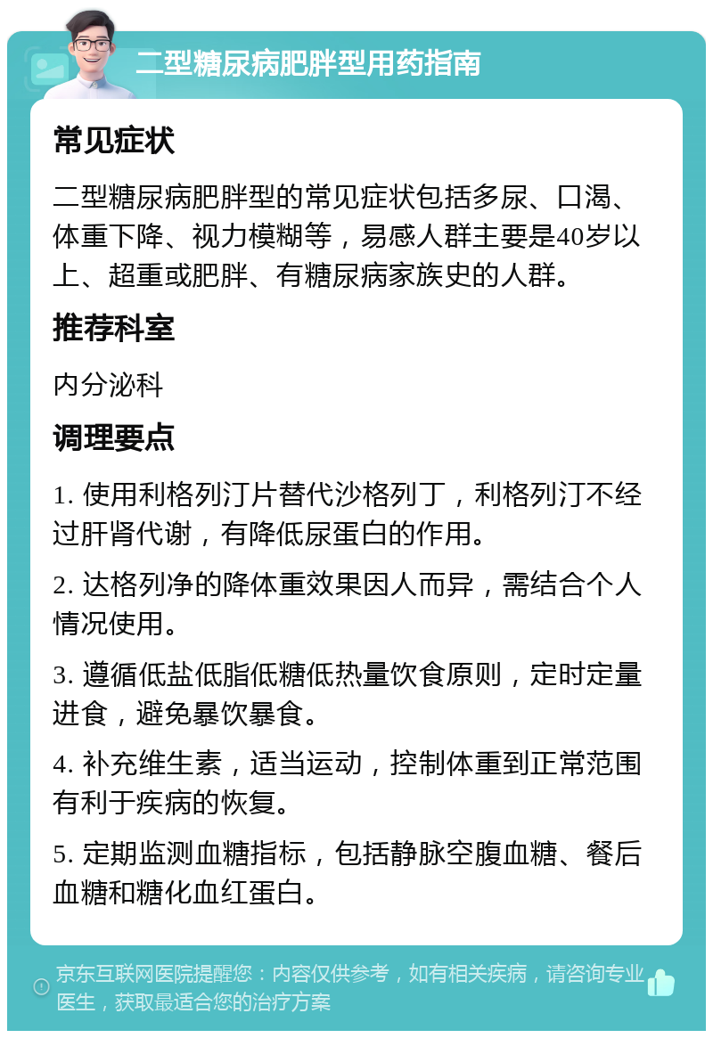 二型糖尿病肥胖型用药指南 常见症状 二型糖尿病肥胖型的常见症状包括多尿、口渴、体重下降、视力模糊等，易感人群主要是40岁以上、超重或肥胖、有糖尿病家族史的人群。 推荐科室 内分泌科 调理要点 1. 使用利格列汀片替代沙格列丁，利格列汀不经过肝肾代谢，有降低尿蛋白的作用。 2. 达格列净的降体重效果因人而异，需结合个人情况使用。 3. 遵循低盐低脂低糖低热量饮食原则，定时定量进食，避免暴饮暴食。 4. 补充维生素，适当运动，控制体重到正常范围有利于疾病的恢复。 5. 定期监测血糖指标，包括静脉空腹血糖、餐后血糖和糖化血红蛋白。