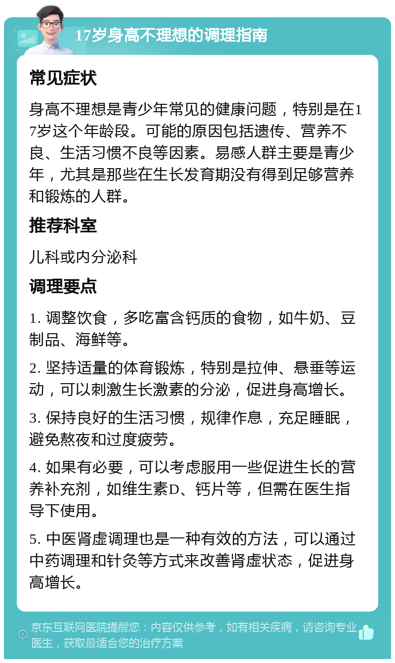 17岁身高不理想的调理指南 常见症状 身高不理想是青少年常见的健康问题，特别是在17岁这个年龄段。可能的原因包括遗传、营养不良、生活习惯不良等因素。易感人群主要是青少年，尤其是那些在生长发育期没有得到足够营养和锻炼的人群。 推荐科室 儿科或内分泌科 调理要点 1. 调整饮食，多吃富含钙质的食物，如牛奶、豆制品、海鲜等。 2. 坚持适量的体育锻炼，特别是拉伸、悬垂等运动，可以刺激生长激素的分泌，促进身高增长。 3. 保持良好的生活习惯，规律作息，充足睡眠，避免熬夜和过度疲劳。 4. 如果有必要，可以考虑服用一些促进生长的营养补充剂，如维生素D、钙片等，但需在医生指导下使用。 5. 中医肾虚调理也是一种有效的方法，可以通过中药调理和针灸等方式来改善肾虚状态，促进身高增长。