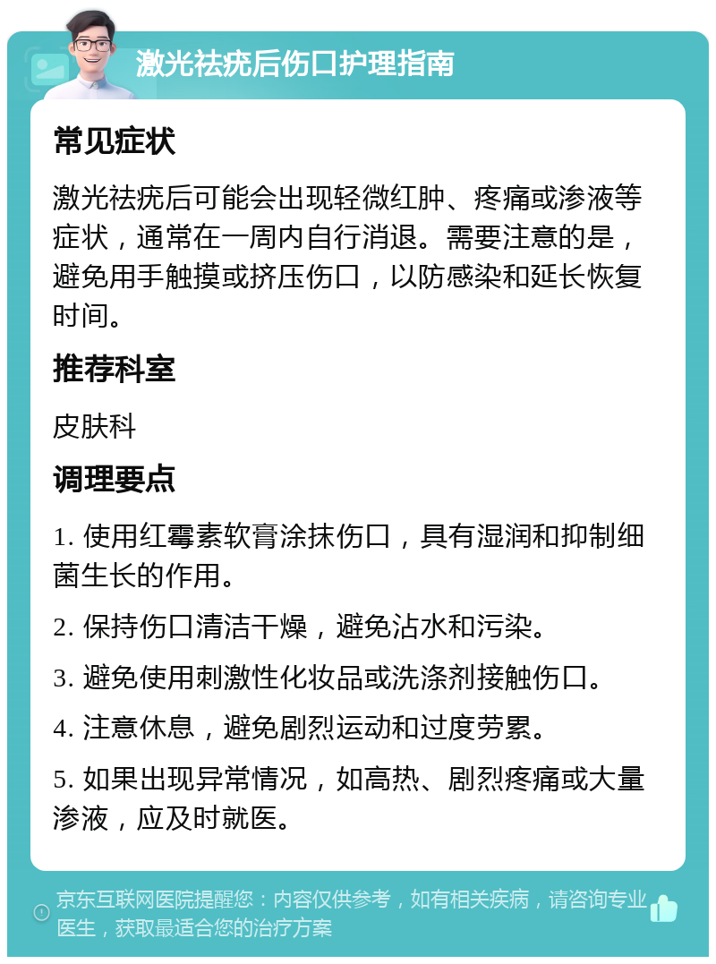 激光祛疣后伤口护理指南 常见症状 激光祛疣后可能会出现轻微红肿、疼痛或渗液等症状，通常在一周内自行消退。需要注意的是，避免用手触摸或挤压伤口，以防感染和延长恢复时间。 推荐科室 皮肤科 调理要点 1. 使用红霉素软膏涂抹伤口，具有湿润和抑制细菌生长的作用。 2. 保持伤口清洁干燥，避免沾水和污染。 3. 避免使用刺激性化妆品或洗涤剂接触伤口。 4. 注意休息，避免剧烈运动和过度劳累。 5. 如果出现异常情况，如高热、剧烈疼痛或大量渗液，应及时就医。