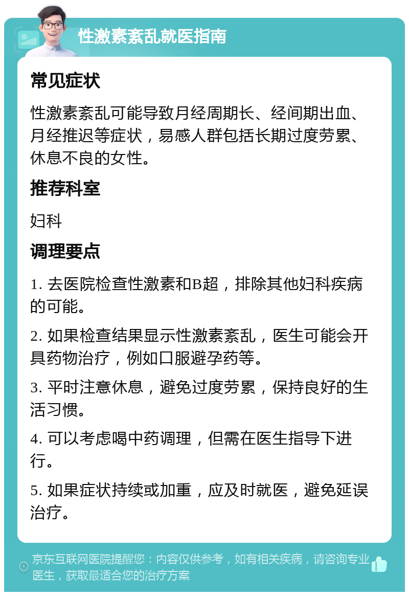 性激素紊乱就医指南 常见症状 性激素紊乱可能导致月经周期长、经间期出血、月经推迟等症状，易感人群包括长期过度劳累、休息不良的女性。 推荐科室 妇科 调理要点 1. 去医院检查性激素和B超，排除其他妇科疾病的可能。 2. 如果检查结果显示性激素紊乱，医生可能会开具药物治疗，例如口服避孕药等。 3. 平时注意休息，避免过度劳累，保持良好的生活习惯。 4. 可以考虑喝中药调理，但需在医生指导下进行。 5. 如果症状持续或加重，应及时就医，避免延误治疗。