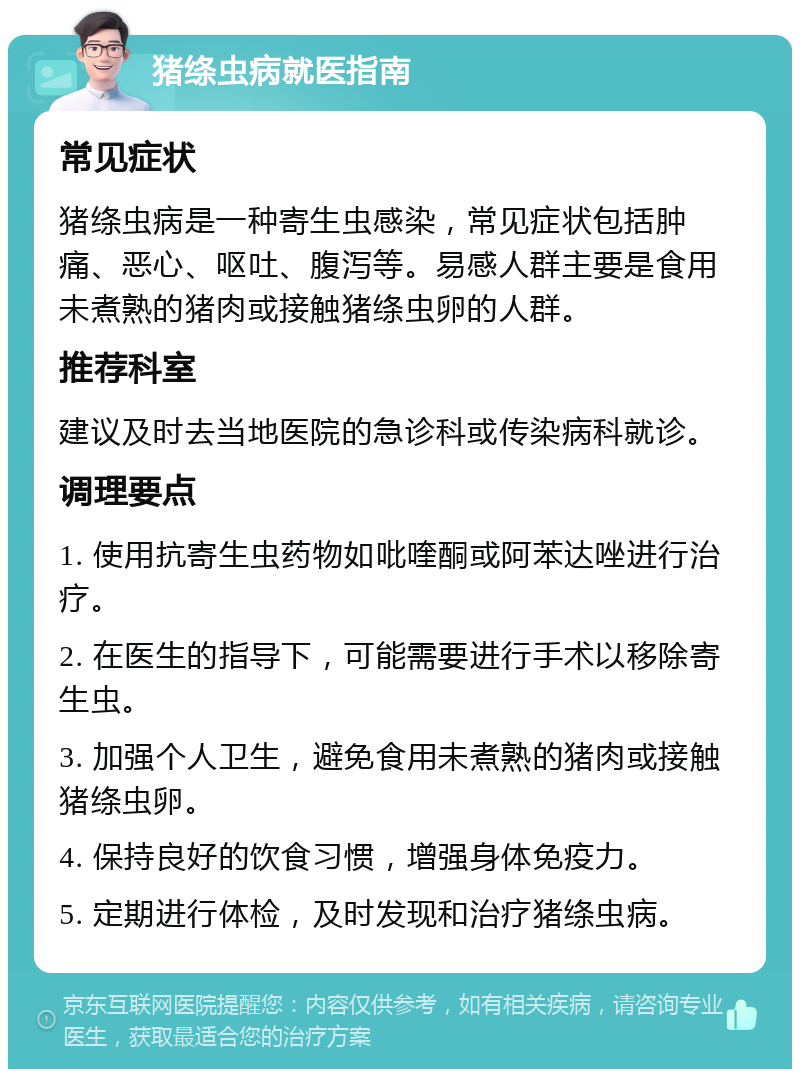 猪绦虫病就医指南 常见症状 猪绦虫病是一种寄生虫感染，常见症状包括肿痛、恶心、呕吐、腹泻等。易感人群主要是食用未煮熟的猪肉或接触猪绦虫卵的人群。 推荐科室 建议及时去当地医院的急诊科或传染病科就诊。 调理要点 1. 使用抗寄生虫药物如吡喹酮或阿苯达唑进行治疗。 2. 在医生的指导下，可能需要进行手术以移除寄生虫。 3. 加强个人卫生，避免食用未煮熟的猪肉或接触猪绦虫卵。 4. 保持良好的饮食习惯，增强身体免疫力。 5. 定期进行体检，及时发现和治疗猪绦虫病。